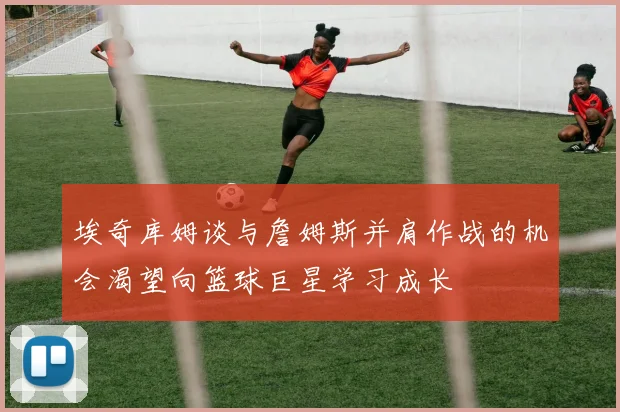埃奇库姆谈与詹姆斯并肩作战的机会渴望向篮球巨星学习成长