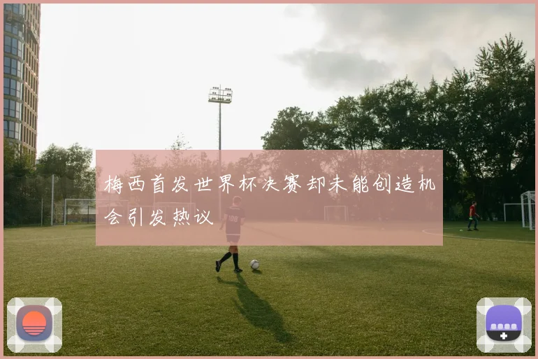 梅西首发世界杯决赛却未能创造机会引发热议